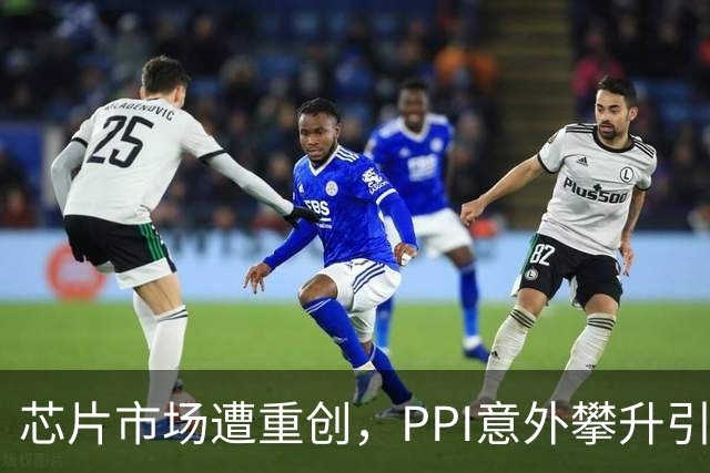 芯片市场遭重创，PPI意外攀升引发多重风险